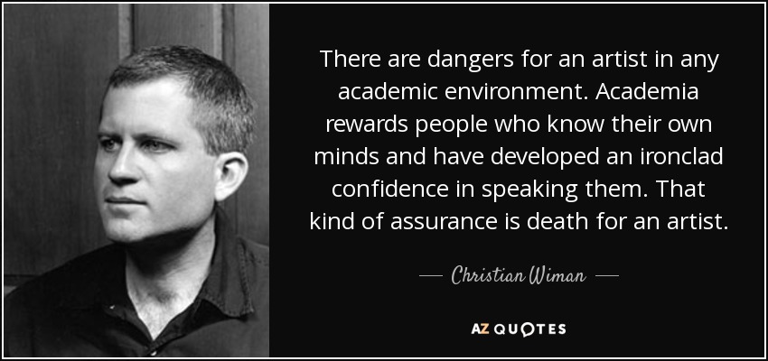 There are dangers for an artist in any academic environment. Academia rewards people who know their own minds and have developed an ironclad confidence in speaking them. That kind of assurance is death for an artist. - Christian Wiman