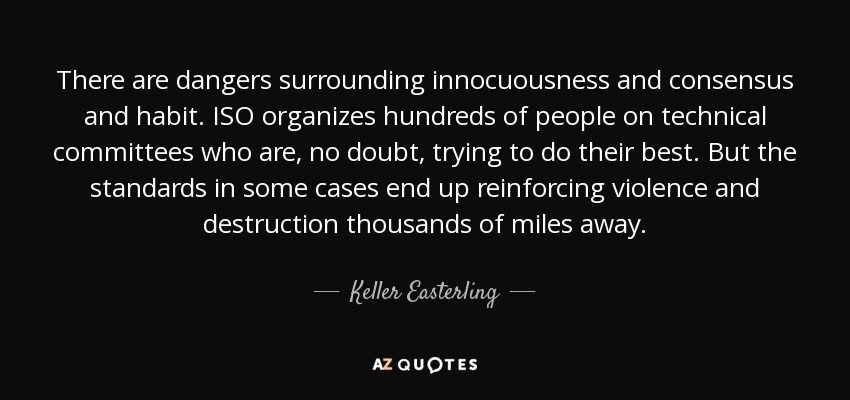 There are dangers surrounding innocuousness and consensus and habit. ISO organizes hundreds of people on technical committees who are, no doubt, trying to do their best. But the standards in some cases end up reinforcing violence and destruction thousands of miles away. - Keller Easterling