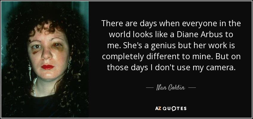 There are days when everyone in the world looks like a Diane Arbus to me. She's a genius but her work is completely different to mine. But on those days I don't use my camera. - Nan Goldin