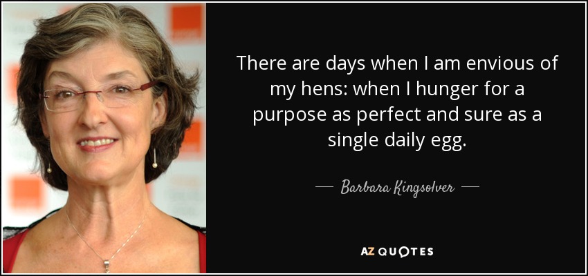 There are days when I am envious of my hens: when I hunger for a purpose as perfect and sure as a single daily egg. - Barbara Kingsolver
