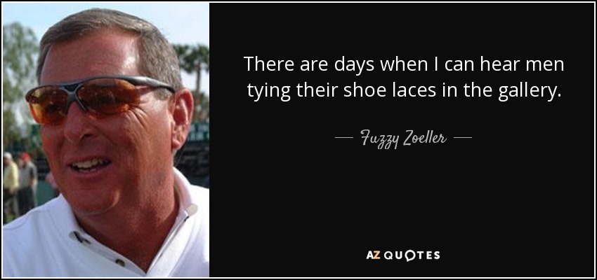 There are days when I can hear men tying their shoe laces in the gallery. - Fuzzy Zoeller