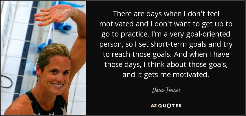 There are days when I don't feel motivated and I don't want to get up to go to practice. I'm a very goal-oriented person, so I set short-term goals and try to reach those goals. And when I have those days, I think about those goals, and it gets me motivated. - Dara Torres
