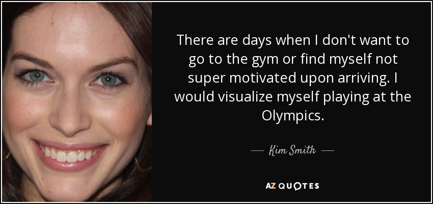 There are days when I don't want to go to the gym or find myself not super motivated upon arriving. I would visualize myself playing at the Olympics. - Kim Smith