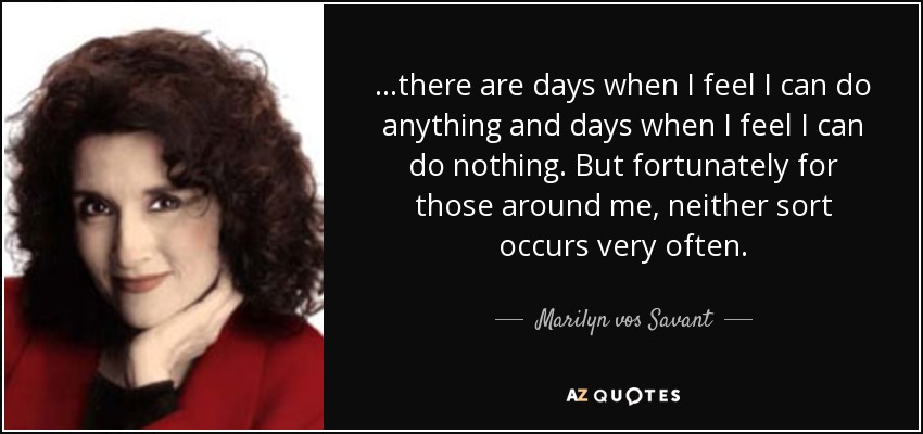 ...there are days when I feel I can do anything and days when I feel I can do nothing. But fortunately for those around me, neither sort occurs very often. - Marilyn vos Savant