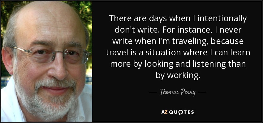 There are days when I intentionally don't write. For instance, I never write when I'm traveling, because travel is a situation where I can learn more by looking and listening than by working. - Thomas Perry