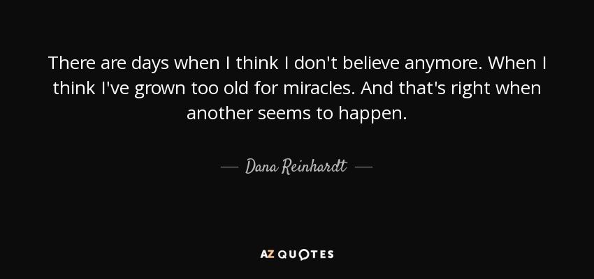 There are days when I think I don't believe anymore. When I think I've grown too old for miracles. And that's right when another seems to happen. - Dana Reinhardt