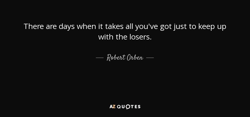 There are days when it takes all you've got just to keep up with the losers. - Robert Orben