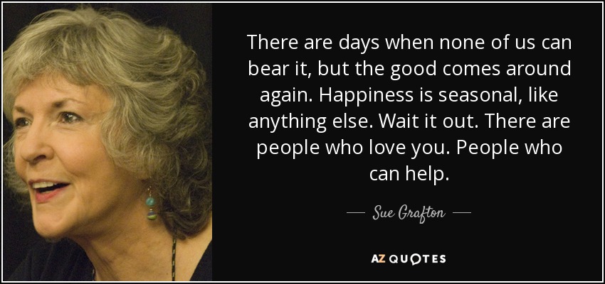 There are days when none of us can bear it, but the good comes around again. Happiness is seasonal, like anything else. Wait it out. There are people who love you. People who can help. - Sue Grafton