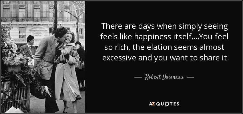There are days when simply seeing feels like happiness itself....You feel so rich, the elation seems almost excessive and you want to share it - Robert Doisneau