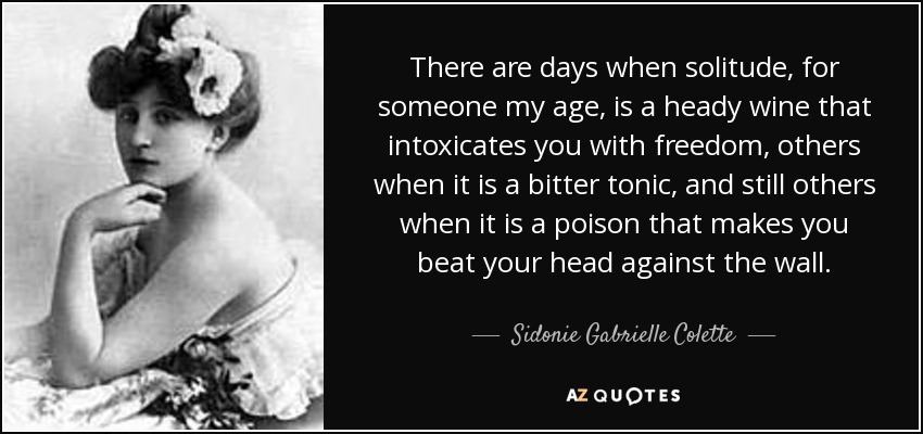 There are days when solitude, for someone my age, is a heady wine that intoxicates you with freedom, others when it is a bitter tonic, and still others when it is a poison that makes you beat your head against the wall. - Sidonie Gabrielle Colette