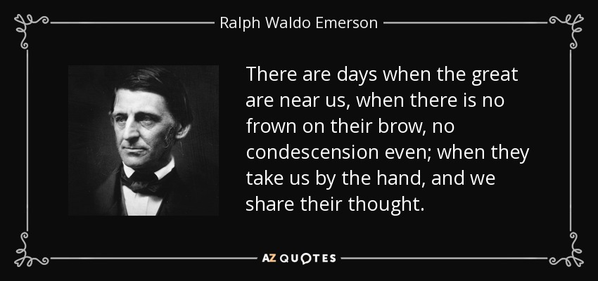 There are days when the great are near us, when there is no frown on their brow, no condescension even; when they take us by the hand, and we share their thought. - Ralph Waldo Emerson