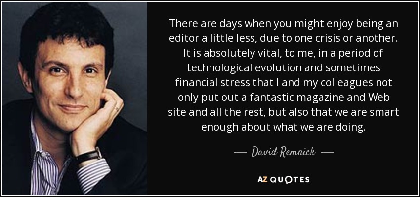 There are days when you might enjoy being an editor a little less, due to one crisis or another. It is absolutely vital, to me, in a period of technological evolution and sometimes financial stress that I and my colleagues not only put out a fantastic magazine and Web site and all the rest, but also that we are smart enough about what we are doing. - David Remnick