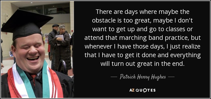 There are days where maybe the obstacle is too great, maybe I don't want to get up and go to classes or attend that marching band practice, but whenever I have those days, I just realize that I have to get it done and everything will turn out great in the end. - Patrick Henry Hughes