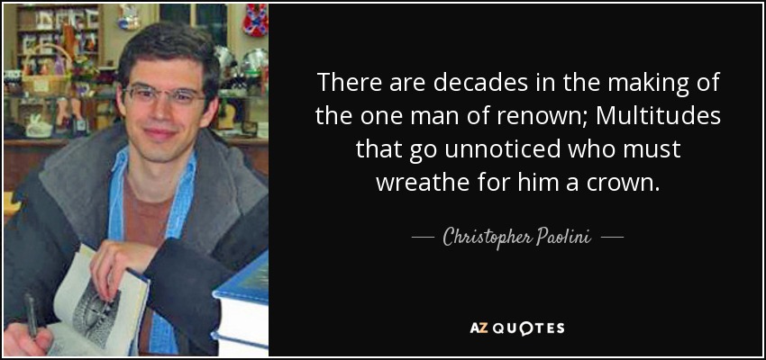 There are decades in the making of the one man of renown; Multitudes that go unnoticed who must wreathe for him a crown. - Christopher Paolini