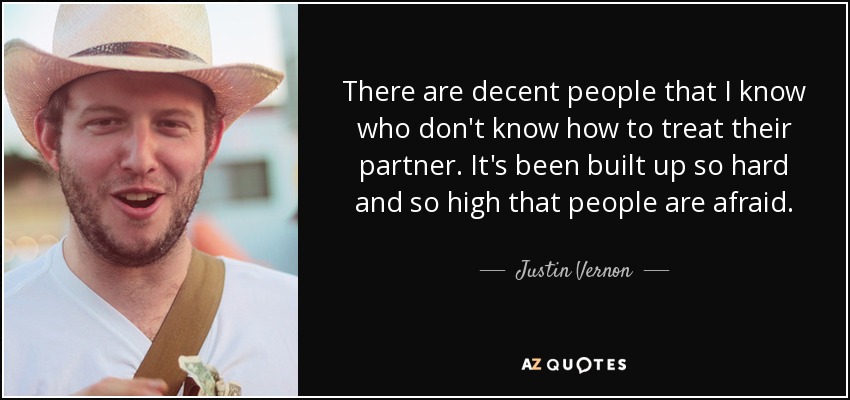 There are decent people that I know who don't know how to treat their partner. It's been built up so hard and so high that people are afraid. - Justin Vernon