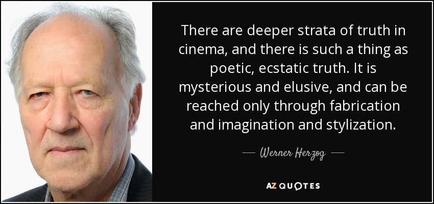 There are deeper strata of truth in cinema, and there is such a thing as poetic, ecstatic truth. It is mysterious and elusive, and can be reached only through fabrication and imagination and stylization. - Werner Herzog