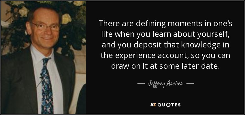 There are defining moments in one's life when you learn about yourself, and you deposit that knowledge in the experience account, so you can draw on it at some later date. - Jeffrey Archer