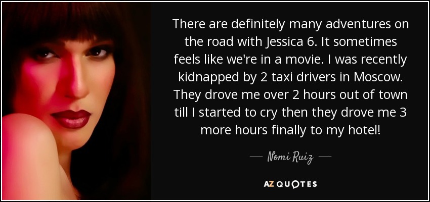 There are definitely many adventures on the road with Jessica 6. It sometimes feels like we're in a movie. I was recently kidnapped by 2 taxi drivers in Moscow. They drove me over 2 hours out of town till I started to cry then they drove me 3 more hours finally to my hotel! - Nomi Ruiz