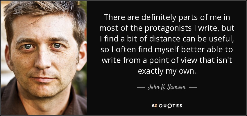 There are definitely parts of me in most of the protagonists I write, but I find a bit of distance can be useful, so I often find myself better able to write from a point of view that isn't exactly my own. - John K. Samson