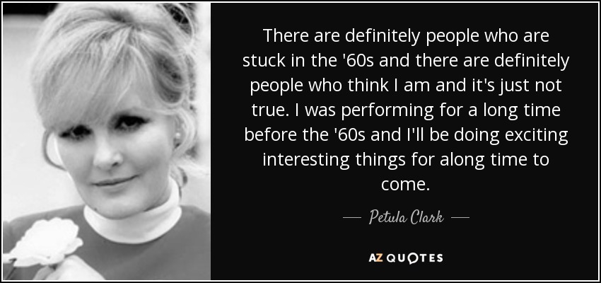 There are definitely people who are stuck in the '60s and there are definitely people who think I am and it's just not true. I was performing for a long time before the '60s and I'll be doing exciting interesting things for along time to come. - Petula Clark