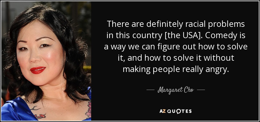 There are definitely racial problems in this country [the USA]. Comedy is a way we can figure out how to solve it, and how to solve it without making people really angry. - Margaret Cho