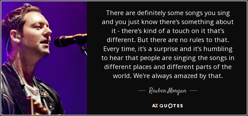 There are definitely some songs you sing and you just know there's something about it - there's kind of a touch on it that's different. But there are no rules to that. Every time, it's a surprise and it's humbling to hear that people are singing the songs in different places and different parts of the world. We're always amazed by that. - Reuben Morgan