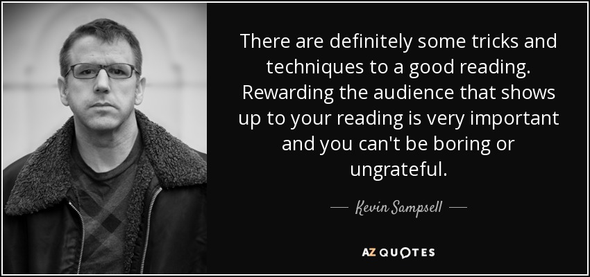 There are definitely some tricks and techniques to a good reading. Rewarding the audience that shows up to your reading is very important and you can't be boring or ungrateful. - Kevin Sampsell