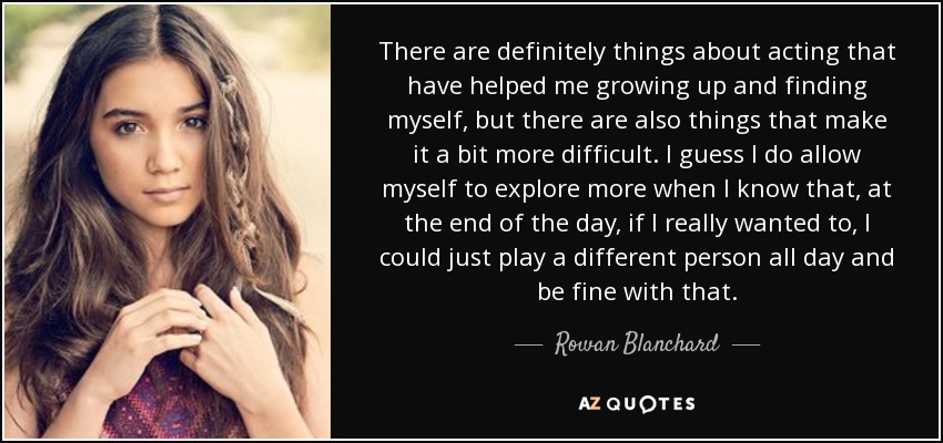 There are definitely things about acting that have helped me growing up and finding myself, but there are also things that make it a bit more difficult. I guess I do allow myself to explore more when I know that, at the end of the day, if I really wanted to, I could just play a different person all day and be fine with that. - Rowan Blanchard