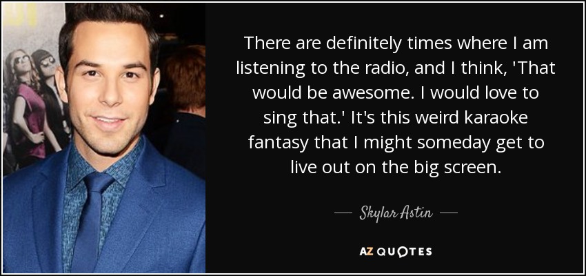 There are definitely times where I am listening to the radio, and I think, 'That would be awesome. I would love to sing that.' It's this weird karaoke fantasy that I might someday get to live out on the big screen. - Skylar Astin