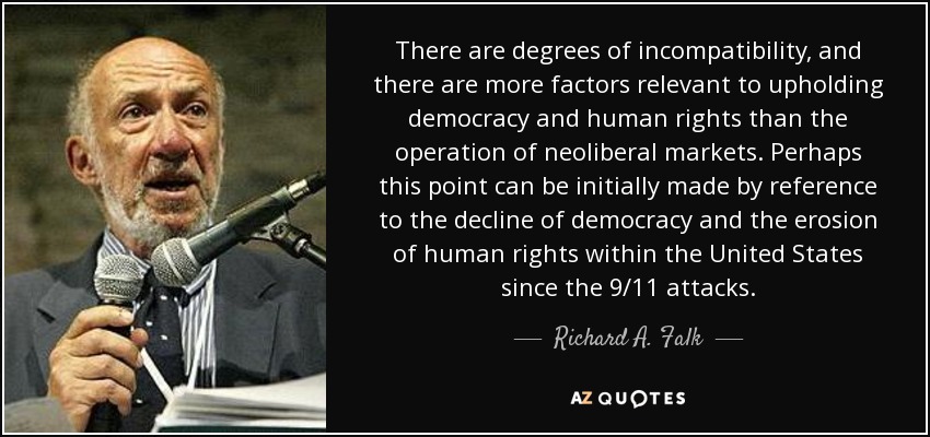 There are degrees of incompatibility, and there are more factors relevant to upholding democracy and human rights than the operation of neoliberal markets. Perhaps this point can be initially made by reference to the decline of democracy and the erosion of human rights within the United States since the 9/11 attacks. - Richard A. Falk