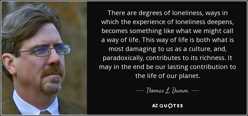 There are degrees of loneliness, ways in which the experience of loneliness deepens, becomes something like what we might call a way of life. This way of life is both what is most damaging to us as a culture, and, paradoxically, contributes to its richness. It may in the end be our lasting contribution to the life of our planet. - Thomas L. Dumm