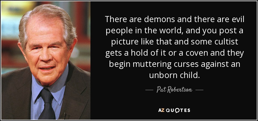 There are demons and there are evil people in the world, and you post a picture like that and some cultist gets a hold of it or a coven and they begin muttering curses against an unborn child. - Pat Robertson