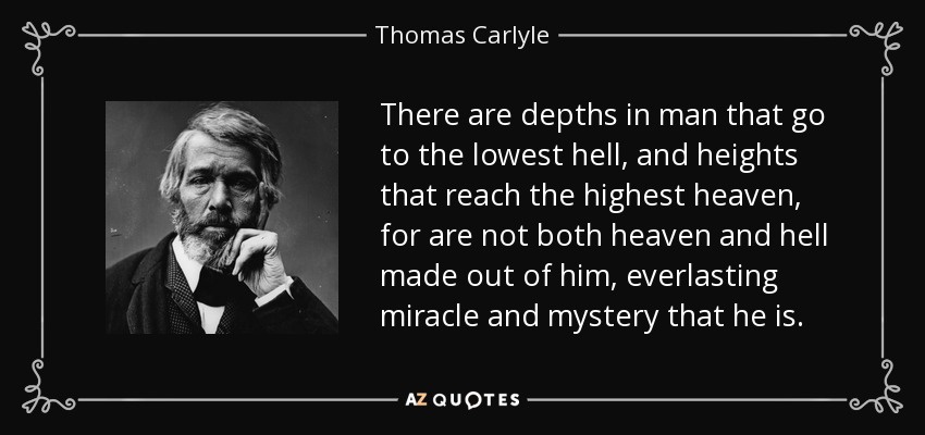 There are depths in man that go to the lowest hell, and heights that reach the highest heaven, for are not both heaven and hell made out of him, everlasting miracle and mystery that he is. - Thomas Carlyle