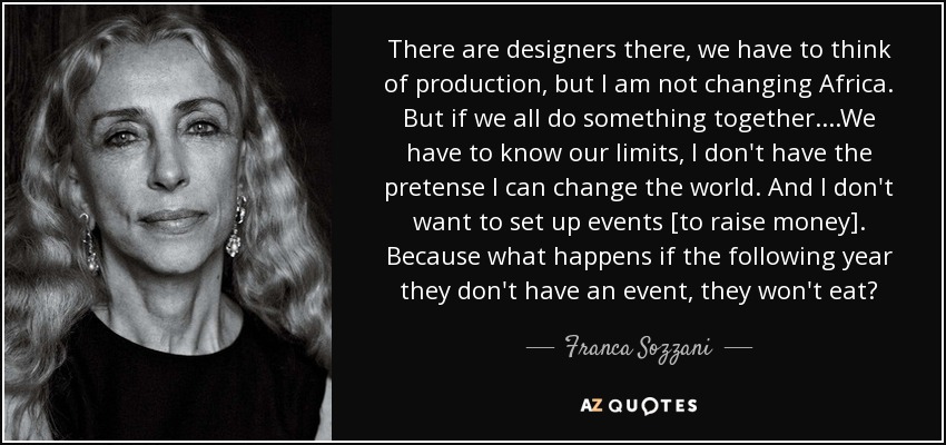 There are designers there, we have to think of production, but I am not changing Africa. But if we all do something together....We have to know our limits, I don't have the pretense I can change the world. And I don't want to set up events [to raise money]. Because what happens if the following year they don't have an event, they won't eat? - Franca Sozzani