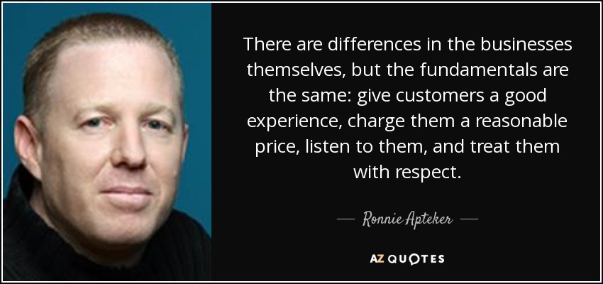 There are differences in the businesses themselves, but the fundamentals are the same: give customers a good experience, charge them a reasonable price, listen to them, and treat them with respect. - Ronnie Apteker
