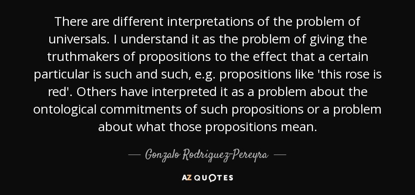 There are different interpretations of the problem of universals. I understand it as the problem of giving the truthmakers of propositions to the effect that a certain particular is such and such, e.g. propositions like 'this rose is red'. Others have interpreted it as a problem about the ontological commitments of such propositions or a problem about what those propositions mean. - Gonzalo Rodriguez-Pereyra