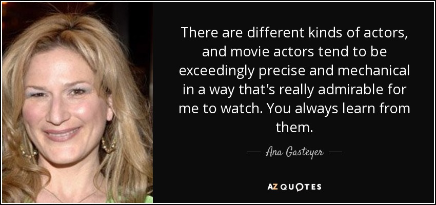 There are different kinds of actors, and movie actors tend to be exceedingly precise and mechanical in a way that's really admirable for me to watch. You always learn from them. - Ana Gasteyer