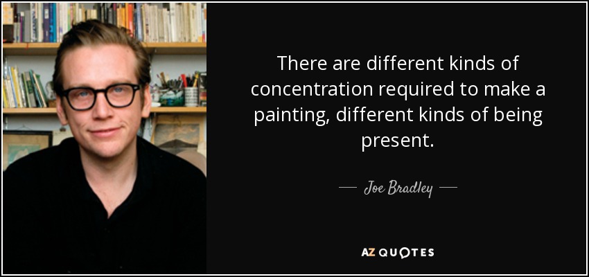 There are different kinds of concentration required to make a painting, different kinds of being present. - Joe Bradley