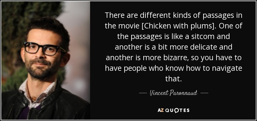 There are different kinds of passages in the movie [Chicken with plums]. One of the passages is like a sitcom and another is a bit more delicate and another is more bizarre, so you have to have people who know how to navigate that. - Vincent Paronnaud