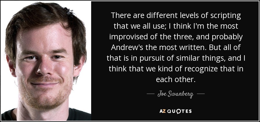 There are different levels of scripting that we all use; I think I'm the most improvised of the three, and probably Andrew's the most written. But all of that is in pursuit of similar things, and I think that we kind of recognize that in each other. - Joe Swanberg