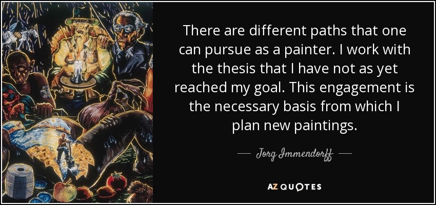 There are different paths that one can pursue as a painter. I work with the thesis that I have not as yet reached my goal. This engagement is the necessary basis from which I plan new paintings. - Jorg Immendorff