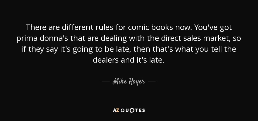 There are different rules for comic books now. You've got prima donna's that are dealing with the direct sales market, so if they say it's going to be late, then that's what you tell the dealers and it's late. - Mike Royer