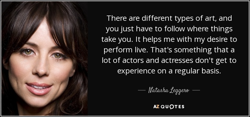 There are different types of art, and you just have to follow where things take you. It helps me with my desire to perform live. That's something that a lot of actors and actresses don't get to experience on a regular basis. - Natasha Leggero