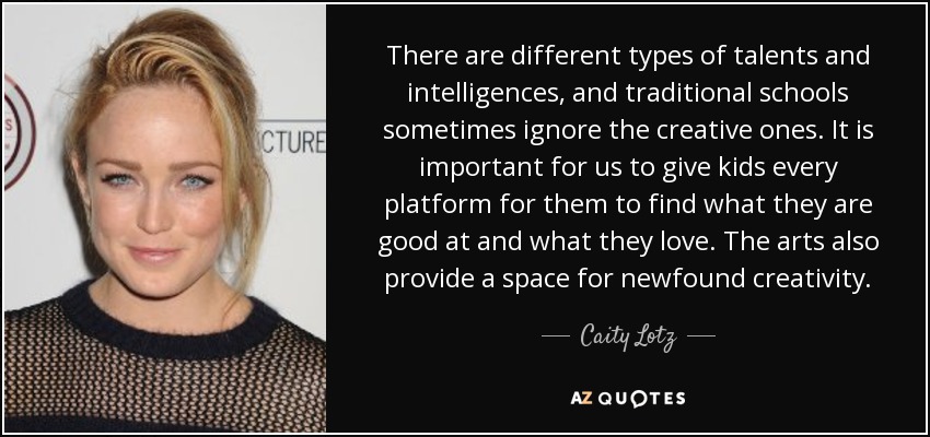 There are different types of talents and intelligences, and traditional schools sometimes ignore the creative ones. It is important for us to give kids every platform for them to find what they are good at and what they love. The arts also provide a space for newfound creativity. - Caity Lotz