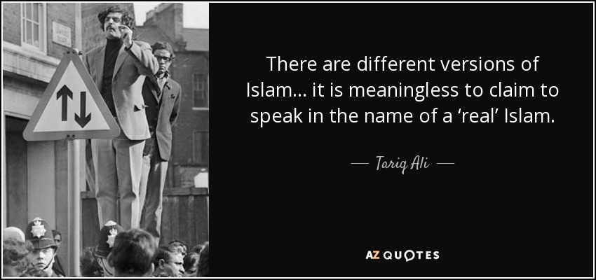 There are different versions of Islam... it is meaningless to claim to speak in the name of a ‘real’ Islam. - Tariq Ali