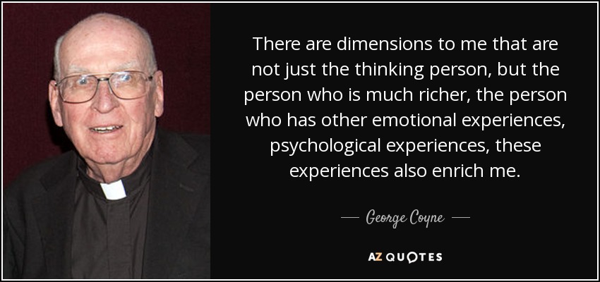 There are dimensions to me that are not just the thinking person, but the person who is much richer, the person who has other emotional experiences, psychological experiences, these experiences also enrich me. - George Coyne