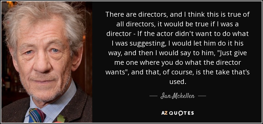There are directors, and I think this is true of all directors, it would be true if I was a director - If the actor didn't want to do what I was suggesting, I would let him do it his way, and then I would say to him, 
