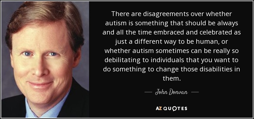 There are disagreements over whether autism is something that should be always and all the time embraced and celebrated as just a different way to be human, or whether autism sometimes can be really so debilitating to individuals that you want to do something to change those disabilities in them. - John Donvan