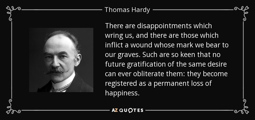 There are disappointments which wring us, and there are those which inflict a wound whose mark we bear to our graves. Such are so keen that no future gratification of the same desire can ever obliterate them: they become registered as a permanent loss of happiness. - Thomas Hardy