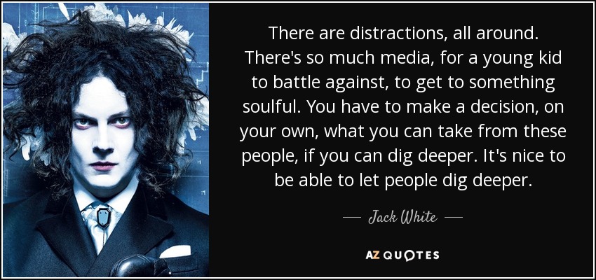There are distractions, all around. There's so much media, for a young kid to battle against, to get to something soulful. You have to make a decision, on your own, what you can take from these people, if you can dig deeper. It's nice to be able to let people dig deeper. - Jack White
